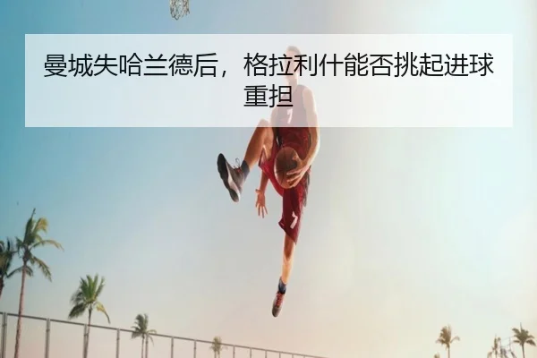 曼城失哈兰德后，格拉利什能否挑起进球重担